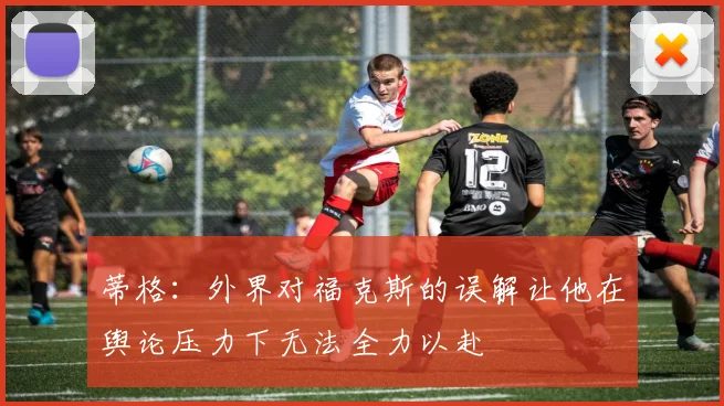 蒂格：外界对福克斯的误解让他在舆论压力下无法全力以赴
