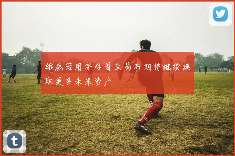 雄鹿若用字母哥交易布朗将继续换取更多未来资产