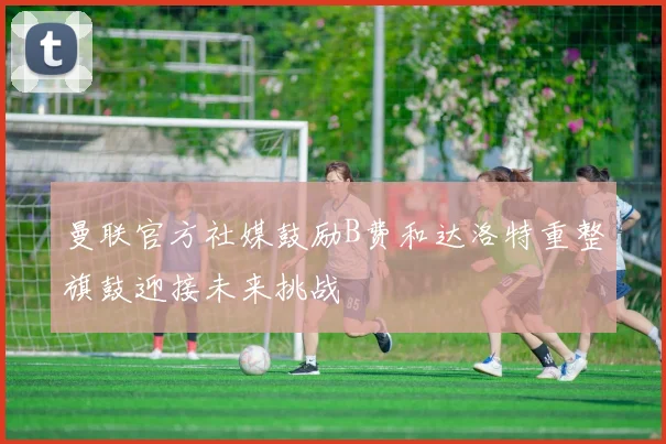 曼联官方社媒鼓励B费和达洛特重整旗鼓迎接未来挑战