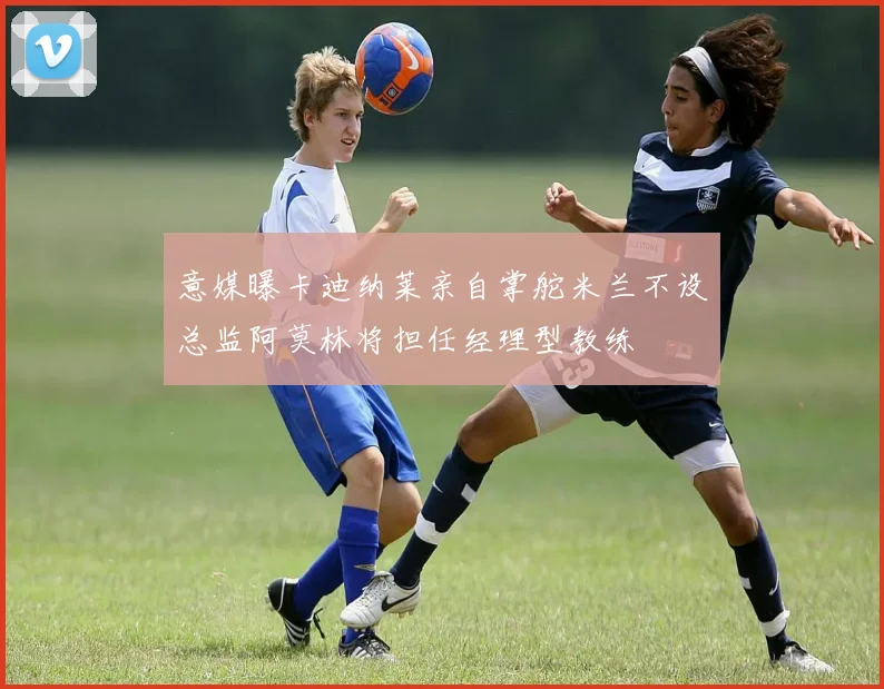 意媒曝卡迪纳莱亲自掌舵米兰不设总监阿莫林将担任经理型教练