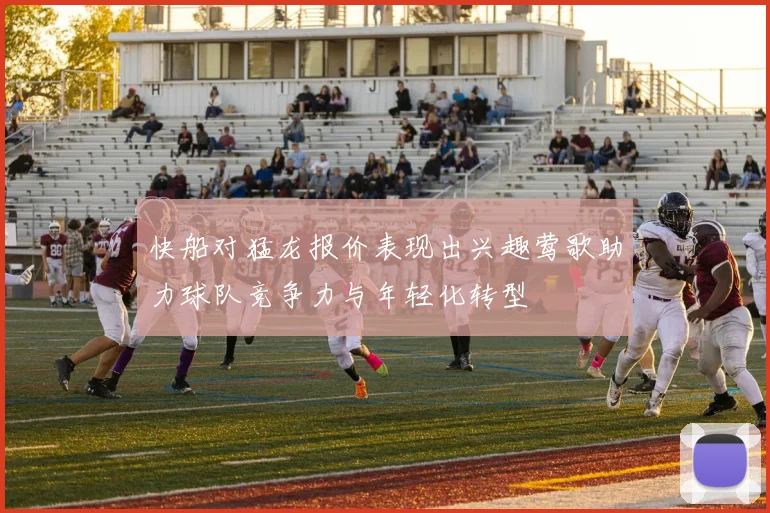 快船对猛龙报价表现出兴趣莺歌助力球队竞争力与年轻化转型