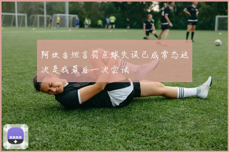 阿坎吉坦言罚点球失误已成常态这次是我最后一次尝试