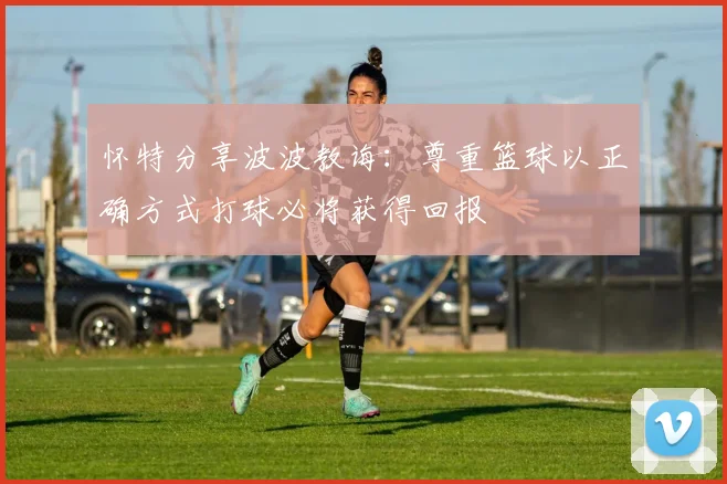 怀特分享波波教诲：尊重篮球以正确方式打球必将获得回报