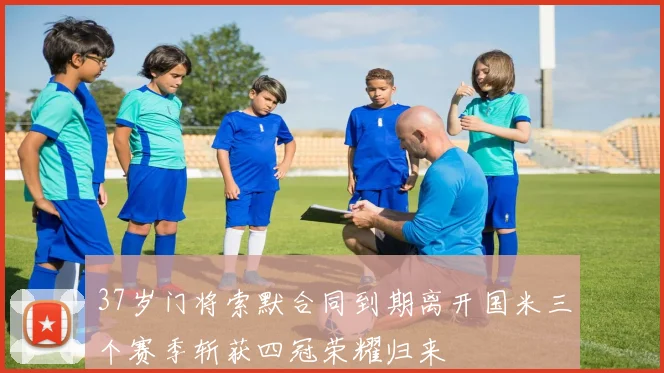 37岁门将索默合同到期离开国米三个赛季斩获四冠荣耀归来