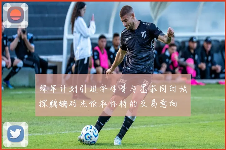 绿军计划引进字母哥与墨菲同时试探鹈鹕对杰伦和怀特的交易意向