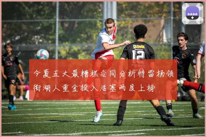 今夏五大最糟糕合同分析特雷杨领衔湖人重金投入活塞两度上榜